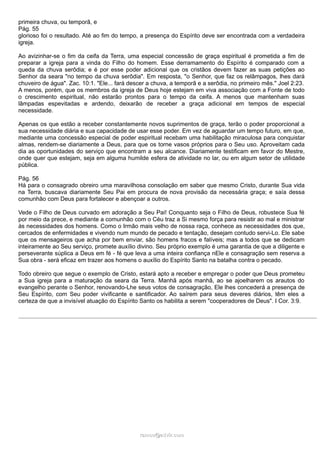 primeira chuva, ou temporã, e
Pág. 55
glorioso foi o resultado. Até ao fim do tempo, a presença do Espírito deve ser encontrada com a verdadeira
igreja.
Ao avizinhar-se o fim da ceifa da Terra, uma especial concessão de graça espiritual é prometida a fim de
preparar a igreja para a vinda do Filho do homem. Esse derramamento do Espírito é comparado com a
queda da chuva serôdia; e é por esse poder adicional que os cristãos devem fazer as suas petições ao
Senhor da seara "no tempo da chuva serôdia". Em resposta, "o Senhor, que faz os relâmpagos, lhes dará
chuveiro de água". Zac. 10:1. "Ele... fará descer a chuva, a temporã e a serôdia, no primeiro mês." Joel 2:23.
A menos, porém, que os membros da igreja de Deus hoje estejam em viva associação com a Fonte de todo
o crescimento espiritual, não estarão prontos para o tempo da ceifa. A menos que mantenham suas
lâmpadas espevitadas e ardendo, deixarão de receber a graça adicional em tempos de especial
necessidade.
Apenas os que estão a receber constantemente novos suprimentos de graça, terão o poder proporcional a
sua necessidade diária e sua capacidade de usar esse poder. Em vez de aguardar um tempo futuro, em que,
mediante uma concessão especial de poder espiritual recebam uma habilitação miraculosa para conquistar
almas, rendem-se diariamente a Deus, para que os torne vasos próprios para o Seu uso. Aproveitam cada
dia as oportunidades do serviço que encontram a seu alcance. Diariamente testificam em favor do Mestre,
onde quer que estejam, seja em alguma humilde esfera de atividade no lar, ou em algum setor de utilidade
pública.
Pág. 56
Há para o consagrado obreiro uma maravilhosa consolação em saber que mesmo Cristo, durante Sua vida
na Terra, buscava diariamente Seu Pai em procura de nova provisão da necessária graça; e saía dessa
comunhão com Deus para fortalecer e abençoar a outros.
Vede o Filho de Deus curvado em adoração a Seu Pai! Conquanto seja o Filho de Deus, robustece Sua fé
por meio da prece, e mediante a comunhão com o Céu traz a Si mesmo força para resistir ao mal e ministrar
às necessidades dos homens. Como o Irmão mais velho de nossa raça, conhece as necessidades dos que,
cercados de enfermidades e vivendo num mundo de pecado e tentação, desejam contudo servi-Lo. Ele sabe
que os mensageiros que acha por bem enviar, são homens fracos e falíveis; mas a todos que se dedicam
inteiramente ao Seu serviço, promete auxílio divino. Seu próprio exemplo é uma garantia de que a diligente e
perseverante súplica a Deus em fé - fé que leva a uma inteira confiança nEle e consagração sem reserva a
Sua obra - será eficaz em trazer aos homens o auxílio do Espírito Santo na batalha contra o pecado.
Todo obreiro que segue o exemplo de Cristo, estará apto a receber e empregar o poder que Deus prometeu
a Sua igreja para a maturação da seara da Terra. Manhã após manhã, ao se ajoelharem os arautos do
evangelho perante o Senhor, renovando-Lhe seus votos de consagração, Ele lhes concederá a presença de
Seu Espírito, com Seu poder vivificante e santificador. Ao saírem para seus deveres diários, têm eles a
certeza de que a invisível atuação do Espírito Santo os habilita a serem "cooperadores de Deus". I Cor. 3:9.
ramos@advir.comramos@advir.com
 