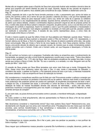 Muitas são as imagens pelas quais o Espírito de Deus tem procurado ilustrar esta verdade e torná-la clara às
almas que suspiram por serem libertas do peso da culpa. Quando, depois de seu pecado de enganar a
Esaú, Jacó fugiu do lar paterno, ficou abatido pela consciência da culpa. Solitário e desterrado como se
Pág. 20
achava, separado de tudo o que lhe havia tornado preciosa a vida, o pensamento que, acima de todos os
outros, lhe oprimia a alma, era o temor de que seu pecado o alienara de Deus, e de que fora rejeitado pelo
Céu. Com tristeza, deitou-se para repousar sobre a terra nua, tendo em volta de si apenas os solitários
outeiros, e sobre si o céu resplandecente de estrelas. Quando dormia, estranha luz lhe feriu a vista: eis que,
do plano que estava deitado, amplos e sombreados degraus pareciam erguer-se até às próprias portas do
Céu, e sobre eles anjos de Deus subiam e desciam; enquanto, da glória acima, ouviu a voz de Deus em uma
mensagem de conforto e esperança. Assim foi revelado a Jacó o que lhe podia satisfazer a necessidade e
anseios da alma - um Salvador. Com alegria e gratidão viu revelado um meio pelo qual ele, pecador, poderia
ser restituído à comunhão com Deus. A escada de seu sonho representava Jesus, o único meio de
comunicação entre Deus e o homem.
É este o mesmo quadro ao qual Se referiu Cristo em Sua palestra com Natanael, quando disse: "Vereis o
Céu aberto e os anjos de Deus subirem e descerem sobre o Filho do Homem." João 1:51. Apostatando, o
homem alienou-se de Deus; a Terra foi separada do Céu. Através do abismo existente entre eles, não podia
haver comunicação. Mas por Cristo a Terra foi de novo ligada ao Céu. Com Seus próprios méritos, Cristo
lançou uma ponte através do abismo que o pecado cavara, de maneira que os anjos ministradores podem
manter comunhão com o homem. Cristo une o homem caído, em sua fraqueza e desamparo, à Fonte de
infinito poder.
Pág. 21
Em vão sonham os homens com o progresso; frustrados são todos os empenhos para o enobrecimento da
humanidade, se passam por alto a única fonte de esperança e auxílio para a raça caída. "Toda a boa dádiva
e todo o dom perfeito" (Tia. 1:17) vêm de Deus. Não há verdadeira excelência de caráter fora dele. A única
senda que conduz a Deus é Cristo. Diz Ele: "Eu sou o caminho, e a verdade, e a vida. Ninguém vem ao Pai
senão por Mim." João 14:6.
O coração de Deus anseia por Seus filhos terrestres com amor mais forte que a morte. Entregando Seu
Filho, nesse único Dom derramou sobre nós todo o Céu. A vida, morte e intercessão do Salvador, o
ministério dos anjos, o pleitear do Espírito, o Pai operando acima de tudo e por tudo, o interesse incessante
dos seres celestiais - tudo se empenha em favor da redenção do homem.
Oh! consideremos o maravilhoso sacrifício que foi feito por nós! Procuremos avaliar o esforço e energia que
o Céu dedica para reivindicar os perdidos e reconduzi-los ao lar paterno. Motivos mais fortes e instrumentos
mais poderosos não poderiam jamais ser postos em operação; as excelentes recompensas de fazer o bem,
a alegria do Céu, a sociedade dos anjos, a comunhão e o amor de Deus e Seu Filho, o enobrecimento e
dilatação de todas as nossas faculdades através dos séculos da eternidade - acaso não são, estes,
poderosos incentivos e encorajamentos para nos impelir a consagrar ao nosso Criador e Redentor os mais
amantes serviços do coração?
E, por outro lado, os juízos divinos pronunciados contra o pecado, a inevitável retribuição, a degradação
Pág. 22
do nosso caráter e o final aniquilamento, são-nos apresentados na Palavra de Deus a fim de nos advertir
contra o serviço de Satanás.
Não deveríamos considerar a misericórdia divina? Que mais poderia Deus fazer? Relacionemo-nos, pois,
devidamente com Aquele que nos amou com maravilhoso amor. Prevaleçamo-nos dos meios que nos foram
providos, para sermos transformados à Sua semelhança e restaurados à comunhão com os anjos
ministradores, à harmonia e comunhão com o Pai e o Filho.
Mensagens Escolhidas, v. 1, p. 350-354: “O Assunto Apresentado em 1883”.
"Se confessarmos os nossos pecados, Ele é fiel e justo, para nos perdoar os pecados, e nos purificar de
toda a injustiça." I João 1:9.
Deus requer que confessemos nossos pecados e perante Ele humilhemos o coração; devemos, porém, ao
ramos@advir.comramos@advir.com
 