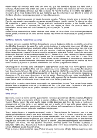 mesmo tempo ter confiança nEle como um terno Pai, que não abandona aqueles que nEle põem a
confiança. Muitos dentre nós andam pela vista, e não pela fé. Cremos nas coisas que se vêem, mas não
avaliamos as preciosas promessas que nos são dadas na Palavra de Deus; e no entanto não podemos
desonrar a Deus mais decididamente do que mostrando que desconfiamos do que Ele diz, e pomos em
dúvida se o Senhor é sincero para conosco ou nos está enganando.
Deus não Se desanima conosco por causa de nossos pecados. Podemos cometer erros e ofender o Seu
Espírito; mas quando nos arrependemos e vamos ter com Ele com o coração contrito, Ele não nos faz voltar.
Há empecilhos a serem removidos. Têm-se acariciado sentimentos errados, e tem havido orgulho,
presunção, impaciência e murmurações. Tudo isso nos separa de Deus. Os pecados devem ser
confessados; tem de haver mais profunda obra de graça no coração. Os que se
Pág. 351
sentem fracos e desanimados podem tornar-se fortes varões de Deus e fazer nobre trabalho pelo Mestre.
Devem, porém, trabalhar de um ponto de vista elevado; não devem ser influenciados por quaisquer motivos
egoístas.
Os Méritos de Cristo, Nossa Única Esperança
Temos de aprender na escola de Cristo. Coisa alguma senão a Sua justiça pode dar-nos direito a uma única
das bênçãos do concerto da graça. Por muito tempo desejamos e procuramos obter essas bênçãos, mas
não as recebemos porque temos acariciado a ideia de que poderíamos fazer alguma coisa para nos tornar
dignos delas. Não temos olhado para fora de nós mesmos, crendo que Jesus é um Salvador vivo. Não
devemos pensar que nossa própria graça e méritos nos salvem; a graça de Cristo é nossa única esperança
de salvação. Por meio de Seu profeta promete o Senhor: "Deixe o ímpio o seu caminho, e o homem maligno
os seus pensamentos, e se converta ao Senhor, que Se compadecerá dele; torne para o nosso Deus,
porque grandioso é em perdoar." Isa. 55:7. Temos de crer na clara promessa, e não aceitar os sentimentos
em lugar da fé. Quando confiarmos plenamente em Deus, quando nos apoiarmos nos méritos de Jesus
como Salvador que perdoa os pecados, receberemos todo o auxílio que possamos desejar.
Olhamos para nós mesmos, como se tivéssemos poder para nos salvar; mas Jesus morreu por nós porque
somos incapazes de isso fazer. NEle está nossa esperança, nossa justificação, nossa justiça. Não devemos
ficar desanimados, temendo não termos um Salvador, ou que Ele não tenha pensamentos de misericórdia
para conosco. Agora mesmo está Ele prosseguindo em Sua obra em nosso favor, convidando-nos para nos
chegarmos a Ele em nosso desamparo, e sermos salvos. Desonramo-Lo por nossa incredulidade. É
espantoso como tratamos o melhor de nossos amigos, quão pouca confiança depositamos nAquele que é
capaz de nos salvar perfeitamente, e que nos deu toda prova de Seu grande amor.
Meus irmãos, porventura esperais que vosso mérito vos recomende ao favor de Deus, pensando que tendes
de estar isentos de pecado antes de poder confiar em Seu poder para salvar? Se esta é a luta que se
processa em vosso espírito, receio que não haveis de obter força, desanimando-vos afinal.
Pág. 352
"Olhai e Vivei"
No deserto, quando o Senhor permitiu que serpentes venenosas picassem os rebeldes israelitas, Moisés foi
instruído a levantar uma serpente ardente e ordenar a todos os feridos que olhassem para ela, a fim de
viverem. Muitos, porém, não viram auxílio nesse remédio designado pelo Céu. Os mortos e moribundos
rodeavam-nos por toda parte, e bem sabiam que sem o auxílio divino sua sorte estava selada; mas
lamentavam seus ferimentos, suas dores e morte certa, até que se lhes esvaíssem as forças e os olhos se
tornavam vidrados, quando podiam ter recebido cura instantânea.
"Como Moisés levantou a serpente no deserto", assim o Filho do homem foi "levantado; para que todo
aquele que nEle crê não pereça, mas tenha a vida eterna." João 3:14 e 15. Se sois conscientes de vossos
pecados, não dediqueis todas as vossas faculdades a lamentá-los, mas olhai e vivei. Jesus é nosso único
Salvador; e embora milhões de pessoas que carecem de cura rejeitem a misericórdia por Ele oferecida,
ninguém que confie em Seus méritos será deixado a perecer. Conquanto reconheçamos nosso estado de
desamparo sem Cristo, não nos devemos desanimar; devemos confiar num Salvador crucificado e
ressurreto. Pobre alma, desanimada e ferida do pecado, olha e vive! Jesus empenhou Sua palavra; Ele
salvará a todos os que se chegarem a Ele.
Vinde a Jesus, e tereis descanso e paz. Podeis ter agora mesmo essa bênção. Satanás sugere que sois
ramos@advir.comramos@advir.com
 