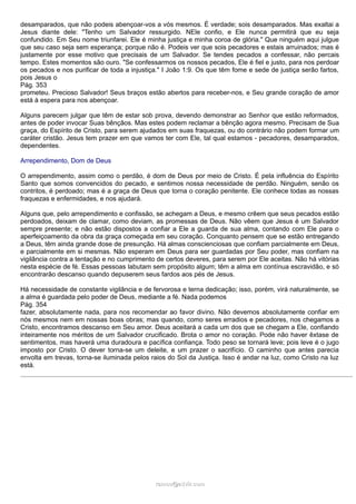desamparados, que não podeis abençoar-vos a vós mesmos. É verdade; sois desamparados. Mas exaltai a
Jesus diante dele: "Tenho um Salvador ressurgido. NEle confio, e Ele nunca permitirá que eu seja
confundido. Em Seu nome triunfarei. Ele é minha justiça e minha coroa de glória." Que ninguém aqui julgue
que seu caso seja sem esperança; porque não é. Podeis ver que sois pecadores e estais arruinados; mas é
justamente por esse motivo que precisais de um Salvador. Se tendes pecados a confessar, não percais
tempo. Estes momentos são ouro. "Se confessarmos os nossos pecados, Ele é fiel e justo, para nos perdoar
os pecados e nos purificar de toda a injustiça." I João 1:9. Os que têm fome e sede de justiça serão fartos,
pois Jesus o
Pág. 353
prometeu. Precioso Salvador! Seus braços estão abertos para receber-nos, e Seu grande coração de amor
está à espera para nos abençoar.
Alguns parecem julgar que têm de estar sob prova, devendo demonstrar ao Senhor que estão reformados,
antes de poder invocar Suas bênçãos. Mas estes podem reclamar a bênção agora mesmo. Precisam de Sua
graça, do Espírito de Cristo, para serem ajudados em suas fraquezas, ou do contrário não podem formar um
caráter cristão. Jesus tem prazer em que vamos ter com Ele, tal qual estamos - pecadores, desamparados,
dependentes.
Arrependimento, Dom de Deus
O arrependimento, assim como o perdão, é dom de Deus por meio de Cristo. É pela influência do Espírito
Santo que somos convencidos do pecado, e sentimos nossa necessidade de perdão. Ninguém, senão os
contritos, é perdoado; mas é a graça de Deus que torna o coração penitente. Ele conhece todas as nossas
fraquezas e enfermidades, e nos ajudará.
Alguns que, pelo arrependimento e confissão, se achegam a Deus, e mesmo crêem que seus pecados estão
perdoados, deixam de clamar, como deviam, as promessas de Deus. Não vêem que Jesus é um Salvador
sempre presente; e não estão dispostos a confiar a Ele a guarda de sua alma, contando com Ele para o
aperfeiçoamento da obra da graça começada em seu coração. Conquanto pensem que se estão entregando
a Deus, têm ainda grande dose de presunção. Há almas conscienciosas que confiam parcialmente em Deus,
e parcialmente em si mesmas. Não esperam em Deus para ser guardadas por Seu poder, mas confiam na
vigilância contra a tentação e no cumprimento de certos deveres, para serem por Ele aceitas. Não há vitórias
nesta espécie de fé. Essas pessoas labutam sem propósito algum; têm a alma em contínua escravidão, e só
encontrarão descanso quando depuserem seus fardos aos pés de Jesus.
Há necessidade de constante vigilância e de fervorosa e terna dedicação; isso, porém, virá naturalmente, se
a alma é guardada pelo poder de Deus, mediante a fé. Nada podemos
Pág. 354
fazer, absolutamente nada, para nos recomendar ao favor divino. Não devemos absolutamente confiar em
nós mesmos nem em nossas boas obras; mas quando, como seres erradios e pecadores, nos chegamos a
Cristo, encontramos descanso em Seu amor. Deus aceitará a cada um dos que se chegam a Ele, confiando
inteiramente nos méritos de um Salvador crucificado. Brota o amor no coração. Pode não haver êxtase de
sentimentos, mas haverá uma duradoura e pacífica confiança. Todo peso se tornará leve; pois leve é o jugo
imposto por Cristo. O dever torna-se um deleite, e um prazer o sacrifício. O caminho que antes parecia
envolta em trevas, torna-se iluminada pelos raios do Sol da Justiça. Isso é andar na luz, como Cristo na luz
está.
ramos@advir.comramos@advir.com
 