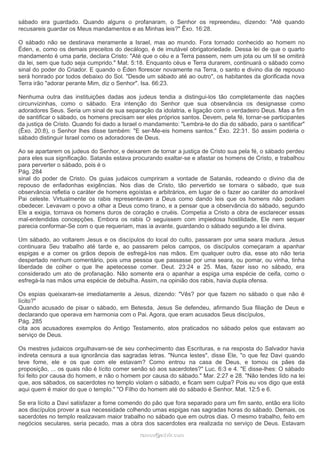 sábado era guardado. Quando alguns o profanaram, o Senhor os repreendeu, dizendo: "Até quando 
recusareis guardar os Meus mandamentos e as Minhas leis?" Êxo. 16:28. 
O sábado não se destinava meramente a Israel, mas ao mundo. Fora tornado conhecido ao homem no 
Éden, e, como os demais preceitos do decálogo, é de imutável obrigatoriedade. Dessa lei de que o quarto 
mandamento é uma parte, declara Cristo: "Até que o céu e a Terra passem, nem um jota ou um til se omitirá 
da lei, sem que tudo seja cumprido." Mat. 5:18. Enquanto céus e Terra durarem, continuará o sábado como 
sinal do poder do Criador. E quando o Éden florescer novamente na Terra, o santo e divino dia de repouso 
será honrado por todos debaixo do Sol. "Desde um sábado até ao outro", os habitantes da glorificada nova 
Terra irão "adorar perante Mim, diz o Senhor". Isa. 66:23. 
Nenhuma outra das instituições dadas aos judeus tendia a distingui-los tão completamente das nações 
circunvizinhas, como o sábado. Era intenção do Senhor que sua observância os designasse como 
adoradores Seus. Seria um sinal de sua separação da idolatria, e ligação com o verdadeiro Deus. Mas a fim 
de santificar o sábado, os homens precisam ser eles próprios santos. Devem, pela fé, tornar-se participantes 
da justiça de Cristo. Quando foi dado a Israel o mandamento: "Lembra-te do dia do sábado, para o santificar" 
(Êxo. 20:8), o Senhor lhes disse também: "E ser-Me-eis homens santos." Êxo. 22:31. Só assim poderia o 
sábado distinguir Israel como os adoradores de Deus. 
Ao se apartarem os judeus do Senhor, e deixarem de tornar a justiça de Cristo sua pela fé, o sábado perdeu 
para eles sua significação. Satanás estava procurando exaltar-se e afastar os homens de Cristo, e trabalhou 
para perverter o sábado, pois é o 
Pág. 284 
sinal do poder de Cristo. Os guias judaicos cumpriram a vontade de Satanás, rodeando o divino dia de 
repouso de enfadonhas exigências. Nos dias de Cristo, tão pervertido se tornara o sábado, que sua 
observância refletia o caráter de homens egoístas e arbitrários, em lugar de o fazer ao caráter do amorável 
Pai celeste. Virtualmente os rabis representavam a Deus como dando leis que os homens não podiam 
obedecer. Levavam o povo a olhar a Deus como tirano, e a pensar que a observância do sábado, segundo 
Ele a exigia, tornava os homens duros de coração e cruéis. Competia a Cristo a obra de esclarecer essas 
mal-entendidas concepções. Embora os rabis O seguissem com impiedosa hostilidade, Ele nem sequer 
parecia conformar-Se com o que requeriam, mas ia avante, guardando o sábado segundo a lei divina. 
Um sábado, ao voltarem Jesus e os discípulos do local do culto, passaram por uma seara madura. Jesus 
continuara Seu trabalho até tarde e, ao passarem pelos campos, os discípulos começaram a apanhar 
espigas e a comer os grãos depois de esfregá-los nas mãos. Em qualquer outro dia, esse ato não teria 
despertado nenhum comentário, pois uma pessoa que passasse por uma seara, ou pomar, ou vinha, tinha 
liberdade de colher o que lhe apetecesse comer. Deut. 23:24 e 25. Mas, fazer isso no sábado, era 
considerado um ato de profanação. Não somente era o apanhar a espiga uma espécie de ceifa, como o 
esfregá-la nas mãos uma espécie de debulha. Assim, na opinião dos rabis, havia dupla ofensa. 
Os espias queixaram-se imediatamente a Jesus, dizendo: "Vês? por que fazem no sábado o que não é 
lícito?" 
Quando acusado de pisar o sábado, em Betesda, Jesus Se defendeu, afirmando Sua filiação de Deus e 
declarando que operava em harmonia com o Pai. Agora, que eram acusados Seus discípulos, 
Pág. 285 
cita aos acusadores exemplos do Antigo Testamento, atos praticados no sábado pelos que estavam ao 
serviço de Deus. 
Os mestres judaicos orgulhavam-se de seu conhecimento das Escrituras, e na resposta do Salvador havia 
indireta censura a sua ignorância das sagradas letras. "Nunca lestes", disse Ele, "o que fez Davi quando 
teve fome, ele e os que com ele estavam? Como entrou na casa de Deus, e tomou os pães da 
proposição, ... os quais não é lícito comer senão só aos sacerdotes?" Luc. 6:3 e 4. "E disse-lhes: O sábado 
foi feito por causa do homem, e não o homem por causa do sábado." Mar. 2:27 e 28. "Não tendes lido na lei 
que, aos sábados, os sacerdotes no templo violam o sábado, e ficam sem culpa? Pois eu vos digo que está 
aqui quem é maior do que o templo." "O Filho do homem até do sábado é Senhor. Mat. 12:5 e 6. 
Se era lícito a Davi satisfazer a fome comendo do pão que fora separado para um fim santo, então era lícito 
aos discípulos prover a sua necessidade colhendo umas espigas nas sagradas horas do sábado. Demais, os 
sacerdotes no templo realizavam maior trabalho no sábado que em outros dias. O mesmo trabalho, feito em 
negócios seculares, seria pecado, mas a obra dos sacerdotes era realizada no serviço de Deus. Estavam 
rraammooss@@aaddvviirr..ccoomm 
 