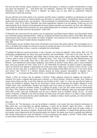 Na cura da mão mirrada, Jesus condenou o costume dos judeus, e colocou o quarto mandamento no lugar 
que Deus lhe destinara. "É ... lícito fazer bem nos sábados", declarou Ele. Pondo à margem as absurdas 
restrições dos judeus, Cristo honrou o sábado, ao passo que os que dEle se queixavam estavam 
desonrando o santo dia de Deus. 
Os que afirmam que Cristo aboliu a lei, ensinam que Ele violou o sábado e justificou os discípulos em assim 
fazer. Colocam-se assim na mesma atitude que tomaram os astutos judeus. Contradizem dessa maneira o 
testemunho do próprio Cristo, que declarou: "Tenho guardado os mandamentos de Meu Pai, e permaneço no 
Seu amor." João 15:10. Nem o Salvador nem Seus seguidores violaram a lei do sábado. Cristo era um vivo 
representante da lei. Nenhuma transgressão de seus santos preceitos se encontrou em Sua vida. Olhando a 
uma nação de testemunhas ansiosas por uma oportunidade para O condenar, pôde dizer, sem contradição: 
"Quem dentre vós Me convence de pecado?" João 8:46. 
O Salvador não viera para pôr de parte o que os patriarcas e profetas haviam falado; pois Ele próprio falara 
por intermédio desses representantes. Todas as verdades da Palavra de Deus tinham vindo dEle. Mas essas 
inapreciáveis jóias haviam sido postas em falsos engastes. Sua preciosa luz fora aplicada a servir ao erro. 
Deus queria que fossem tiradas desses engastes de erro, 
Pág. 288 
e recolocadas nos da verdade. Essa obra unicamente uma divina mão podia realizar. Por sua ligação com o 
erro, a verdade tinha estado ao serviço da causa do inimigo de Deus e do homem. Cristo viera colocá-la em 
condições de glorificar a Deus, e operar a salvação da humanidade. 
"O sábado foi feito por causa do homem, e não o homem, por causa do sábado", disse Jesus. Mar. 2:27. As 
instituições estabelecidas por Deus são para benefício da humanidade. "Tudo isso é por amor de vós." II 
Cor. 4:15. "Seja Paulo, seja Apolo, seja Cefas, seja o mundo, seja a vida, seja a morte, seja o presente, seja 
o futuro, tudo é vosso. E vós de Cristo, e Cristo de Deus. I Cor. 3:22 e 23. A lei dos Dez Mandamentos, da 
qual o sábado é uma parte, Deus deu a Seu povo como uma bênção. "O Senhor nos ordenou", disse 
Moisés, "que fizéssemos todos esses estatutos, para temer ao Senhor nosso Deus, para o nosso perpétuo 
bem, para nos guardar em vida." Deut. 6:24. E, por intermédio do salmista, foi dada a Israel a mensagem: 
"Servi ao Senhor com alegria; e apresentai-vos a Ele com canto. Sabei que o Senhor é Deus: foi Ele, e não 
nós que nos fez povo Seu e ovelhas do Seu pasto. Entrai pelas portas dEle com louvor, e em Seus átrios 
com hinos." Sal. 100:2-4. E o Senhor declara acerca de todos quantos "guardarem o sábado, não o 
profanando:" "... os levarei ao Meu santo monte, e os festejarei na Minha casa de oração". Isa. 56:6 e 7. 
"Assim o Filho do homem até do sábado é Senhor." Estas palavras acham-se repletas de instrução e 
conforto. Por haver o sábado sido feito para o homem, é o dia do Senhor. Pertence a Cristo. Pois "todas as 
coisas foram feitas por Ele, e sem Ele nada do que foi feito se fez". João 1:3. Uma vez que Ele fez todas as 
coisas, fez também o sábado. Este foi por Ele posto à parte como lembrança da criação. Mostra-O como 
Criador tanto como Santificador. Declara que Aquele que criou todas as coisas no Céu e na Terra, e por 
quem todas as coisas se mantêm unidas, é a cabeça da igreja, e que por Seu poder somos reconciliados 
com Deus. Pois, falando de Israel, disse: "Também lhes dei os Meus sábados, para que servissem de sinal 
entre Mim e eles, para que soubessem que Eu sou o Senhor que os santifica" (Ezeq. 20:12) - os torna 
santos. Portanto, o sábado é um sinal do poder de Cristo para nos fazer santos. E é dado a todos quantos 
Cristo santifica. Como sinal de Seu poder santificador, o sábado é dado a todos quantos, por meio de Cristo, 
se tornam parte do Israel de Deus. 
Pág. 289 
E o Senhor diz: "Se desviares o teu pé de profanar o sábado, e de cuidar dos teus próprios interesses no 
Meu santo dia, e se chamares ao sábado deleitoso, e santo dia do Senhor, digno de honra, ... então te 
deleitarás no Senhor." Isa. 58:13 e 14. A todos quantos recebem o sábado como sinal do poder criador e 
redentor de Cristo, ele será um deleite. Vendo nele Cristo, nEle se deleitam. O sábado lhes aponta as obras 
da criação, como testemunho de Seu grande poder em redimir. Ao passo que evoca a perdida paz edênica, 
fala da paz restaurada por meio do Salvador. E tudo na natureza Lhe repete o convite: "Vinde a Mim, todos 
os que estais cansados e oprimidos, e Eu vos aliviarei." Mat. 11:28. 
rraammooss@@aaddvviirr..ccoomm 
