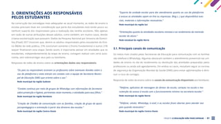 PROJETO A EDUCAÇÃO NÃO PODE ESPERAR . 31
3. ORIENTAÇÕES AOS RESPONSÁVEIS
PELOS ESTUDANTES
Na construção das estratégias mais adequadas ao atual momento, as redes de ensino e
escolas precisam levar em consideração que parte dos estudantes está tendo pouco ou
nenhum suporte dos responsáveis para a realização das tarefas escolares. Não apenas
em razão de outras atribuições desses adultos, como também, em muitos casos, devido
à baixa escolarização que possuem. Dados da Pesquisa Nacional por Amostra de Domicí-
lios (Pnad) 2017 mostram que, dentre os adultos responsáveis pelos estudantes do Ensi-
no Médio da rede pública, 21% concluíram somente o Ensino Fundamental e outros 21%
sequer finalizaram essa etapa. Sendo assim, é importante pensar em atividades que os
estudantes, independentemente da etapa de ensino, consigam realizar com certa auto-
nomia, sem sobrecarregar seus pais ou familiares.
Respostas de redes de ensino sobre as orientações dadas aos responsáveis:
“Os pais ou responsáveis acionam os professores sobre eventuais dúvidas sobre o
uso da plataforma e estes entram em contato com a equipe da Secretaria Munici-
pal de Educação (SME) que orienta sobre o uso.”
Rede municipal da região Sudeste
“Contato contínuo por meio de grupos de WhatsApp com informações da Secretaria
sobre prevenção e higiene, pertinentes neste momento, e atividades para seus filhos.”
Rede municipal da região Nordeste
“Criação de ChatBot de comunicação com as famílias, criação de grupo de apoio
psicopedagógico e orientação à partir dos diretores das escolas.”
Rede municipal da região Centro-Oeste
“Suporte da unidade escolar para dar atendimento quanto ao uso da plataforma
e acesso as atividades sejam on-line ou impressas. Blog (...) que disponibiliza tuto-
riais, materiais e informações necessárias.”
Rede municipal da região Sul
“Orientações quanto às atividades escolares remotas e ao recebimento da merenda
escolar do aluno.”
Rede estadual da região Norte
3.1. Principais canais de comunicação
Os meios mais citados pelas Secretarias de Educação para comunicação com as famílias
são telefone e WhatsApp. Algumas destacam também o atendimento presencial nas uni-
dades de ensino no dia do recebimento ou devolução das atividades preparadas pelos
professores ou ainda sob agendamento. Em ambos os casos, ressaltam seguir as normas
de segurança da Organização Mundial da Saúde (OMS) para evitar aglomerações e dimi-
nuir o risco de contágio.
Respostas de redes de ensino sobre os canais de comunicação disponíveis aos familiares:
“Telefone, aplicativo de mensagem do diretor da escola, cartazes na escola e ma-
nutenção do acesso à escola com o funcionamento mínimo na secretaria escolar.”
Rede municipal da região Norte
“Telefone, celular, WhatsApp, e-mail, e as escolas ficam abertas para atender aos
pais quando necessário.”
Rede municipal da região Centro-Oeste
 