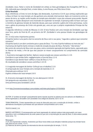 Zorababel, Jesus. Notar o nome de Zorobabel em ambas as listas genealógicas dos Evangelhos (MT 01; Lc
03), indicando que a benção final, a maior delas, é uma Pessoa, seu Filho Jesus Cristo.
Cristo Revelado
Duas referências a Cristo no Livro de Ageu são destacadas. A primeira é 2.6-9, que começa explicando que
o Deus irá fazer no novo templo um dia ganhará uma atenção internacional. Após um transtorno entre os
povos da terra, as nações serão levadas ao templo para descobrir o que elas estavam procurando: Aquele
que todas as nações desejaram será mostrado em esplendor no templo. A presença dele irá fazer com que
a memória do glorioso templo de Salomão decaia, para que somente a glória de Cristo permaneça. Junto
com a glória da presença de Cristo virá grande paz, uma vez que o próprio resplendente Príncipe da Paz
estará lá.
A segunda referência à vinda do Messias é 2.23. O livro finaliza com uma menção de Zorobabel, que liga
esse livro, perto do final do AT, ao primeiro do NT: Zorobabel é uma pessoa listada nas genealogias de
Jesus
O v. 5 inclui estes importantes pontos:
O Espírito Santo é uma parte vital no concerto de Deus com o seu povo, “segundo a palavra que concertei
convosco.”
O Espírito Santo é um dom constante para o povo de Deus: “E o meu Espírito habitava no meio de vós.”
A presença do Espírito Santo remove o medo do coração do povo de Deus. Portanto: “não temais.”
No centro do concerto de Deus com seu povo, está a constante operação do Espírito Santo, operando para
os libertar do medo, a fim de que eles possam se mover corajosamente no cumprimento da comissão
divina.
I. A primeira mensagem do Senhor: Aplicai o vosso coração aos vossos caminhos 1.1-15
Considerai o que tendes feito: negligenciastes a Casa de Deus 1.1-6
Considerai o que devíeis fazer: edificar a Casa de Deus 1.7-11
Os resultados de considerar vossos caminhos 1.12-15
II. A segunda mensagem do Senhor: Esforçai-vos e trabalhai 2.1-9
A comparação do novo Templo com o templo de Salomão 2.1-3
Chamado para esforçar 2.4-5
A glória vindoura do novo templo 2.6-9
III. A terceira mensagem do Senhor: Eu vos abençoarei 2.10-23
Um pergunta aos sacerdotes 2.10-19
Uma promessa para Zorobabel 2.20-23
Fonte http://ministerionovasdepaz.comunidades.net/index.php?pagina=1773141816

AUTOR. O "profeta do templo" possivelmente tenha nascido durante os setenta anos de cativeiro em Babilônia, e
tenha regressado a Jerusalém com Zorobabel. Era colega de Zacarias, Ed 5:1;6:14.
TEMA PRINCIPAL. Fortes repreensões por causa do descuido para com a construção do templo, unidas a
alentadoras exortações e promessas aos que estavam comprometidos com a obra.
TEXTO CHAVE, 2:4.
MARCO HISTÓRICO. O remanescente que havia regressado do cativeiro estava mais preocupado com seus
assuntos e com o embelezamento de suas casas do que com a reconstrução da casa de Deus. A obra estava parada
havia anos, 1:4.
Mensagem
(1) É uma repreensão cortante, mostrando que Deus havia retido suas bênçãos materiais porque seu templo havia
sido deixa do em ruínas, 1:3-11.
(2) Palavras de ânimo quando da retomada da obra de reconstrução do templo, 1:12-15.

 