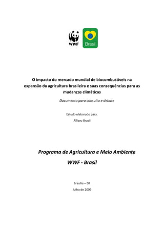 O impacto do mercado mundial de biocombustíveis na
expansão da agricultura brasileira e suas consequências para as
                     mudanças climáticas
                   Documento para consulta e debate


                       Estudo elaborado para:
                            Allianz Brasil




       Programa de Agricultura e Meio Ambiente
                       WWF - Brasil


                            Brasília – DF
                           Julho de 2009
 
