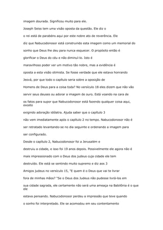 imagem dourada. Significou muito para ele.
Joseph Seiss tem uma visão oposta da questão. Ele diz o
o rei está de parabéns aqui por este nobre ato de reverência. Ele
diz que Nabucodonosor está construindo esta imagem como um memorial do
sonho que Deus lhe deu para nunca esquecer. O propósito então é
glorificar o Deus do céu e não diminuí-lo. Isto é
maravilhoso poder ver um motivo tão nobre, mas a evidência é
oposta a esta visão otimista. Se fosse verdade que ele estava honrando
Jeová, por que todo o capítulo seria sobre a oposição de
Homens de Deus para a coisa toda? No versículo 18 eles dizem que não vão
servir seus deuses ou adorar a imagem de ouro. Está voando na cara de
os fatos para supor que Nabucodonosor está fazendo qualquer coisa aqui,
exceto
exigindo adoração idólatra. Ajuda saber que o capítulo 3
não vem imediatamente após o capítulo 2 no tempo. Nabucodonosor não é
ser retratado levantando-se no dia seguinte e ordenando a imagem para
ser configurado.
Desde o capítulo 2, Nabucodonosor foi a Jerusalém e
destruiu a cidade, e isso foi 19 anos depois. Possivelmente ele agora não é
mais impressionado com o Deus dos judeus cuja cidade ele tem
destruído. Ele está se sentindo muito supremo e diz aos 3
Amigos judeus no versículo 15, "E quem é o Deus que vai te livrar
fora de minhas mãos? "Se o Deus dos Judeus não pudesse livrá-los em
sua cidade sagrada, ele certamente não será uma ameaça na Babilônia é o que
ele
estava pensando. Nabucodonosor perdeu a impressão que teve quando
o sonho foi interpretado. Ele se acomodou em seu contentamento
 
