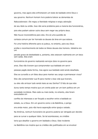 governo, mas agora eles enfrentaram um teste de lealdade entre Deus e
seu governo. Nenhum homem livre poderia tolerar as demandas de
Nabucodonosor. Ele negou a liberdade religiosa e exigiu adoração
de seu ídolo ou então. Isso não seria problema para a maioria dos funcionários,
pois eles podiam adorar outro deus sem negar seu próprio deus.
Não houve inconsistência para eles. Era só uma questão de
cortesia comum por ter honrado os deuses da área em que estava.
Foi uma história diferente para os judeus, no entanto, para seu Deus
proíba o reconhecimento de todos os falsos deuses dos homens. Idolatria era
um
pecado grave de deslealdade e, portanto, eles estavam realmente em um beco
sem saída. Eles eram
funcionários do governo realizando serviços úteis no governo para
anos. Eles não tiveram que comprometer sua lealdade em servir
pessoas pagãs desta forma, mas agora sua lealdade está sendo desafiada.
Eles se curvarão a um falso deus para manter seu cargo e permanecer vivos?
Eles vão comprometer sua fé para manter a boa vida que tiveram,
ou eles vão arriscar tudo sendo leais ao seu Senhor? O fato de que eles
durou tanto tempo mostra que um crente pode ser um bom político em um
sociedade incrédula. Mais cedo ou mais tarde, no entanto, eles foram
executados em
conflito de interesses e ser forçado a escolher entre a lealdade ao
estado, ou a Deus. Em um governo como o da Babilônia, o perigo
era ainda maior, pois não havia separação entre igreja e estado.
Na América, nenhum funcionário do governo poderia ser obrigado por decreto
para se curvar a qualquer ídolo. Se tal acontecesse, os cristãos
teria que desafiar o governo em lealdade a Deus. Este incidente
na Babilônia nos mostra que os cristãos são justificados em se envolver
 