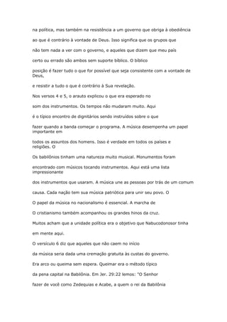 na política, mas também na resistência a um governo que obriga à obediência
ao que é contrário à vontade de Deus. Isso significa que os grupos que
não tem nada a ver com o governo, e aqueles que dizem que meu país
certo ou errado são ambos sem suporte bíblico. O bíblico
posição é fazer tudo o que for possível que seja consistente com a vontade de
Deus,
e resistir a tudo o que é contrário à Sua revelação.
Nos versos 4 e 5, o arauto explicou o que era esperado no
som dos instrumentos. Os tempos não mudaram muito. Aqui
é o típico encontro de dignitários sendo instruídos sobre o que
fazer quando a banda começar o programa. A música desempenha um papel
importante em
todos os assuntos dos homens. Isso é verdade em todos os países e
religiões. O
Os babilônios tinham uma natureza muito musical. Monumentos foram
encontrado com músicos tocando instrumentos. Aqui está uma lista
impressionante
dos instrumentos que usaram. A música une as pessoas por trás de um comum
causa. Cada nação tem sua música patriótica para unir seu povo. O
O papel da música no nacionalismo é essencial. A marcha de
O cristianismo também acompanhou os grandes hinos da cruz.
Muitos acham que a unidade política era o objetivo que Nabucodonosor tinha
em mente aqui.
O versículo 6 diz que aqueles que não caem no início
da música seria dada uma cremação gratuita às custas do governo.
Era arco ou queima sem espera. Queimar era o método típico
da pena capital na Babilônia. Em Jer. 29:22 lemos: "O Senhor
fazer de você como Zedequias e Acabe, a quem o rei da Babilônia
 