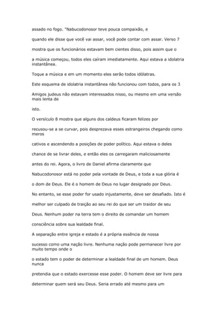 assado no fogo. "Nabucodonosor teve pouca compaixão, e
quando ele disse que você vai assar, você pode contar com assar. Verso 7
mostra que os funcionários estavam bem cientes disso, pois assim que o
a música começou, todos eles caíram imediatamente. Aqui estava a idolatria
instantânea.
Toque a música e em um momento eles serão todos idólatras.
Este esquema de idolatria instantânea não funcionou com todos, para os 3
Amigos judeus não estavam interessados nisso, ou mesmo em uma versão
mais lenta de
isto.
O versículo 8 mostra que alguns dos caldeus ficaram felizes por
recusou-se a se curvar, pois desprezava esses estrangeiros chegando como
meros
cativos e ascendendo a posições de poder político. Aqui estava o deles
chance de se livrar deles, e então eles os carregaram maliciosamente
antes do rei. Agora, o livro de Daniel afirma claramente que
Nabucodonosor está no poder pela vontade de Deus, e toda a sua glória é
o dom de Deus. Ele é o homem de Deus no lugar designado por Deus.
No entanto, se esse poder for usado injustamente, deve ser desafiado. Isto é
melhor ser culpado de traição ao seu rei do que ser um traidor de seu
Deus. Nenhum poder na terra tem o direito de comandar um homem
consciência sobre sua lealdade final.
A separação entre igreja e estado é a própria essência de nossa
sucesso como uma nação livre. Nenhuma nação pode permanecer livre por
muito tempo onde o
o estado tem o poder de determinar a lealdade final de um homem. Deus
nunca
pretendia que o estado exercesse esse poder. O homem deve ser livre para
determinar quem será seu Deus. Seria errado até mesmo para um
 