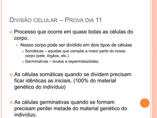 DIVISÃO CELULAR – PROVA DIA 11
 Processo que ocorre em quase todas as células do
corpo.
 Nosso corpo pode ser dividido em dois tipos de células
 Somáticas – aquelas que compõe a maior parte do nosso
corpo (pele, órgãos, etc.)
 Germinativas – óvulos e espermatozóides.
 As células somáticas quando se dividem precisam
ficar idênticas as iniciais. (100% do material
genético do indivíduo)
 As células germinativas quando se formam
precisam perder metade do material genético do
indivíduo.
 