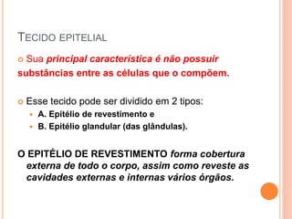 TECIDO EPITELIAL
 Sua principal característica é não possuir
substâncias entre as células que o compõem.
 Esse tecido pode ser dividido em 2 tipos:
 A. Epitélio de revestimento e
 B. Epitélio glandular (das glândulas).
O EPITÉLIO DE REVESTIMENTO forma cobertura
externa de todo o corpo, assim como reveste as
cavidades externas e internas vários órgãos.
 