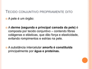 TECIDO CONJUNTIVO PROPRIAMENTE DITO
 A pele é um órgão:
 A derme (segunda e principal camada da pele) é
composta por tecido conjuntivo – contendo fibras
colágenas e elásticas, que dão força e elasticidade,
evitando rompimentos e estrias na pele.
 A substância intercelular amorfa é constituída
principalmente por água e proteínas.
 