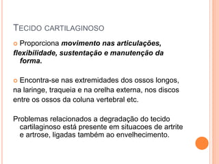 TECIDO CARTILAGINOSO
 Proporciona movimento nas articulações,
flexibilidade, sustentação e manutenção da
forma.
 Encontra-se nas extremidades dos ossos longos,
na laringe, traqueia e na orelha externa, nos discos
entre os ossos da coluna vertebral etc.
Problemas relacionados a degradação do tecido
cartilaginoso está presente em situacoes de artrite
e artrose, ligadas também ao envelhecimento.
 