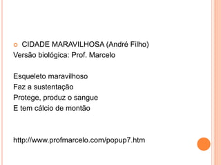  CIDADE MARAVILHOSA (André Filho)
Versão biológica: Prof. Marcelo
Esqueleto maravilhoso
Faz a sustentação
Protege, produz o sangue
E tem cálcio de montão
http://www.profmarcelo.com/popup7.htm
 