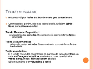 TECIDO MUSCULAR
 responsável por todos os movimentos que executamos.
 Os músculos, porém, não são todos iguais. Existem 3(três)
tipos de tecido muscular:
Tecido Muscular Esquelético:
células alongadas, estriadas. O seu movimento ocorre de forma forte e
voluntária
Tecido Muscular Cardíaco
células alongadas, estriadas. O seu movimento ocorre de forma forte e
involuntária.
Tecido Muscular Liso
É o tecido muscular encontrado na parede do tubo digestório, ou
seja, estômago e intestino, assim como nas paredes dos
vasos sanguineos. Não possuem estrias
Seu movimento é involuntário e lento
 