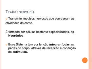 TECIDO NERVOSO
 Transmite impulsos nervosos que coordenam as
atividades do corpo.
É formado por células bastante especializadas, os
Neurônios
 Esse Sistema tem por função integrar todas as
partes do corpo, através da recepção e condução
de estímulos.
 