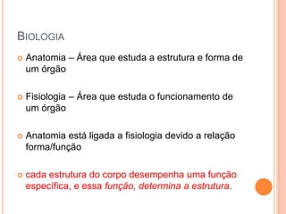 BIOLOGIA
 Anatomia – Área que estuda a estrutura e forma de
um órgão
 Fisiologia – Área que estuda o funcionamento de
um órgão
 Anatomia está ligada a fisiologia devido a relação
forma/função
 cada estrutura do corpo desempenha uma função
específica, e essa função, determina a estrutura.
 