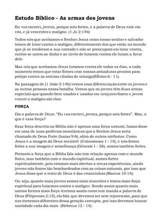 Estudo Bíblico - As armas dos jovens
Eu vos escrevi, jovens, porque sois fortes, e a palavra de Deus está em
vós, e já vencestes o maligno. (1 Jo 2:14b)
Todos nós que aceitamos o Senhor Jesus como nosso senhor e salvador
temos de lutar contra o maligno, diferentemente dos que estão no mundo
que já se renderam a sua vontade e não se preocupam em lutar contra,
outros se unem ao diabo e ao invés de lutarem contra ele lutam a favor
dele.
Mas nós que aceitamos Jesus lutamos contra ele todos os dias, a cada
momento temos que estar firmes com nossas armaduras prontos para
pelejar contra as astutas ciladas do inimigo(Efésios 6 : 11).
Na passagem de (1 João 2:14b) vemos uma diferenciação entre os jovens e
as outras pessoas nessa batalha. Vemos que os jovens têm duas armas
especiais que quando bem usadas e usadas em conjunto fazem o jovem
vencer o maligno são elas:
FORÇA
Diz a palavra de Deus: “Eu vos escrevi, jovens, porque sois fortes”. Mas, o
que é essa força?
Essa força descrita na Bíblia não é apenas uma força natural, Isaías disse
em uma de suas profecias messiânicas que o Senhor Jesus seria
chamado de Deus Forte (Isaías 9:6), além de outros atributos. Como
Jesus é a imagem do Deus invisível (Colossenses 1 : 15), e nós fomos
feitos a sua imagem e semelhança (Gênesis 1 : 26), somos também fortes.
Portanto a força que a Bíblia fala não tem relação apenas com o mundo
físico, mas também com o mundo espiritual, somos fortes
espiritualmente, pois estamos mais abertos a novas experiências, ainda
jovens não fomos tão bombardeados com as coisas naturais, por isso que
Jesus disse que o reino de Deus é das criancinhas (Marcos 10:14).
Ou seja, quanto mais jovens somos mais inocentes e temos mais força
espiritual para lutarmos contra o maligno. Sendo assim quanto mais
santos formos mais força teremos assim como nos manda a palavra de
Deus (Filipenses 2:15), ela fala que devemos ser sem repreensão, para que
nos tornemos diferentes dessa geração corrupta, por isso devemos buscar
santidade cada dia mais (Hebreus 12 : 14).
 