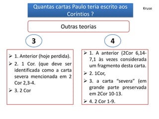 Quantas cartas Paulo teria escrito aos
Coríntios ?
Outras teorias
 1. Anterior (hoje perdida).
 2. 1 Cor. (que deve ser
identificada como a carta
severa mencionada em 2
Cor 2,3-4.
 3. 2 Cor
 1. A anterior (2Cor 6,14-
7,1 às vezes considerada
um fragmento desta carta.
 2. 1Cor,
 3. a carta “severa” (em
grande parte preservada
em 2Cor 10-13.
 4. 2 Cor 1-9.
3 4
Kruse
 