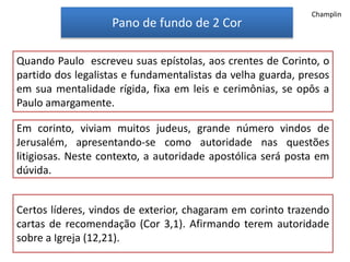 Pano de fundo de 2 Cor
Quando Paulo escreveu suas epístolas, aos crentes de Corinto, o
partido dos legalistas e fundamentalistas da velha guarda, presos
em sua mentalidade rígida, fixa em leis e cerimônias, se opôs a
Paulo amargamente.
Em corinto, viviam muitos judeus, grande número vindos de
Jerusalém, apresentando-se como autoridade nas questões
litigiosas. Neste contexto, a autoridade apostólica será posta em
dúvida.
Certos líderes, vindos de exterior, chagaram em corinto trazendo
cartas de recomendação (Cor 3,1). Afirmando terem autoridade
sobre a Igreja (12,21).
Champlin
 