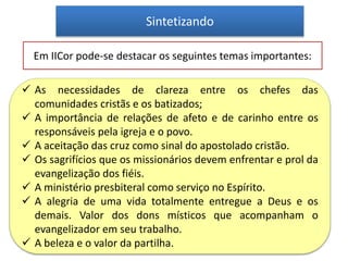 Sintetizando
Em IICor pode-se destacar os seguintes temas importantes:
 As necessidades de clareza entre os chefes das
comunidades cristãs e os batizados;
 A importância de relações de afeto e de carinho entre os
responsáveis pela igreja e o povo.
 A aceitação das cruz como sinal do apostolado cristão.
 Os sagrifícios que os missionários devem enfrentar e prol da
evangelização dos fiéis.
 A ministério presbiteral como serviço no Espírito.
 A alegria de uma vida totalmente entregue a Deus e os
demais. Valor dos dons místicos que acompanham o
evangelizador em seu trabalho.
 A beleza e o valor da partilha.
 
