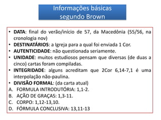 Informações básicas
segundo Brown
• DATA: final do verão/início de 57, da Macedônia (55/56, na
cronologia nov)
• DESTINATÁRIOS: a Igreja para a qual foi enviada 1 Cor.
• AUTENTICIDADE: não questionada seriamente.
• UNIDADE: muitos estudiosos pensam que diversas (de duas a
cinco) cartas foram compiladas.
• INTEGRIDADE: alguns acreditam que 2Cor 6,14-7,1 é uma
interpolação não-paulina.
• DIVISÃO FORMAL: (da carta atual)
A. FORMULA INTRODUTÓRIA: 1,1-2.
B. AÇÃO DE GRAÇAS: 1,3-11.
C. CORPO: 1,12-13,10.
D. FÓRMULA CONCLUSIVA: 13,11-13
 