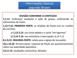 Informações básicas
segundo Brown
DIVISÃO CONFORME O CONTEÚDO
1,1-11: Endereço/ saudação e ação de graças, enfatizando os
sofrimentos de Paulo.
1,12-7,16: PRIMEIRA PARTE: as relações de Paulo com os cristãos
de coríntios
a) 1,12-2,13: sua visita adiada e a carta “em lagrimas”
b) 2,14-7,16: seu ministério ( interrupção: 6,14-7,1)
8,1-9,15: SEGUNDA PARTE: coleta para a Igreja de Jerusalém
10,1-13,10: Terceira parte: resposta de Paulo aos questionamentos
sobre sua autoridade apostólica
13,11-13: saudações conclusivas, bênçãos
 