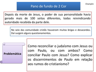 Pano de fundo de 2 Cor
Depois da morte de Jesus, o poder de sua personalidade havia
gerado mais de 100 seitas diferentes, todas reivindicando
autoridade recebida da parte dele.
Como reconciliar o judaísmo com Jesus ou
com Paulo, ou com ambos? Como
conciliar Paulo com Jesus? Como explicar
os discernimentos de Paulo em relação
aos rumos do cristianismo?
Problemática
No seio das comunidade cristãs houveram muitas brigas e desacordos.
Daí surgem alguns questionamentos.
Champlin
 