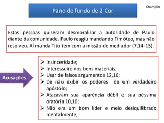 Pano de fundo de 2 Cor
Estas pessoas quiseram desmoralizar a autoridade de Paulo
diante da comunidade. Paulo reagiu mandando Timóteo, mas não
resolveu. Aí manda Tito tem com a missão de mediador (7,14-15).
 Insinceridade;
 Interesseiro nos bens materiais;
 Usar de falsos argumentos 12,16;
 De não exibir os poderes de um verdadeiro
apóstolo;
 Atacavam sua aparência débil e sua péssima
oratória 10,10;
 Não era um bom líder e meio desiquilibrado
mentalmente;
Acusações
Champlin
 