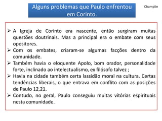 Alguns problemas que Paulo enfrentou
em Corinto.
 A Igreja de Corinto era nascente, então surgiram muitas
questões doutrinais. Mas a principal era o embate com seus
opositores.
 Com os embates, criaram-se algumas facções dentro da
comunidade.
 Também havia o eloquente Apolo, bom orador, personalidade
forte, inclinado ao intelectualismo, ex filósofo talvez ;
 Havia na cidade também certa lassidão moral na cultura. Certas
tendências liberais, o que entrava em conflito com as posições
de Paulo 12,21.
 Contudo, no geral, Paulo conseguiu muitas vitórias espirituais
nesta comunidade.
Champlin
 