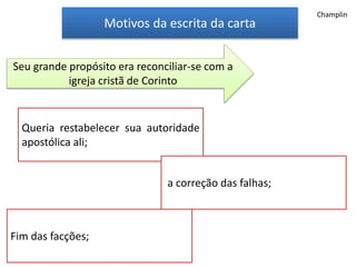 Motivos da escrita da carta
Queria restabelecer sua autoridade
apostólica ali;
Seu grande propósito era reconciliar-se com a
igreja cristã de Corinto
a correção das falhas;
Fim das facções;
Champlin
 