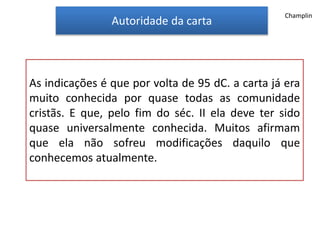 Autoridade da carta
As indicações é que por volta de 95 dC. a carta já era
muito conhecida por quase todas as comunidade
cristãs. E que, pelo fim do séc. II ela deve ter sido
quase universalmente conhecida. Muitos afirmam
que ela não sofreu modificações daquilo que
conhecemos atualmente.
Champlin
 