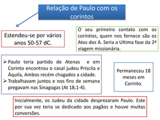 Relação de Paulo com os
corintos
Estendeu-se por vários
anos 50-57 dC.
O seu primeiro contato com os
coríntios, quem nos fornece são os
Atos dos A. Seria a Ultima fase da 2ª
viagem missionária.
Paulo teria partido de Atenas e em
Corinto encontrou o casal judeu Priscila e
Áquila, Ambos recém chagados a cidade.
Trabalhavam juntos e nos fins de semana
pregavam nas Sinagogas (At 18,1-4).
Inicialmente, os Judeu da cidade desprezaram Paulo. Este
por sua vez teria se dedicado aos pagãos e houve muitas
conversões.
Permaneceu 18
meses em
Corinto.
 
