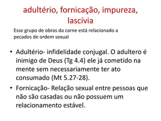 adultério, fornicação, impureza,
lascívia
• Adultério- infidelidade conjugal. O adultero é
inimigo de Deus (Tg 4.4) ele já cometido na
mente sem necessariamente ter ato
consumado (Mt 5.27-28).
• Fornicação- Relação sexual entre pessoas que
não são casadas ou não possuem um
relacionamento estável.
Esse grupo de obras da carne está relacionado a
pecados de ordem sexual
 