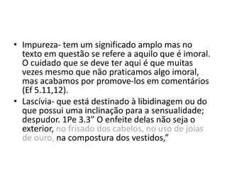 • Impureza- tem um significado amplo mas no
texto em questão se refere a aquilo que é imoral.
O cuidado que se deve ter aqui é que muitas
vezes mesmo que não praticamos algo imoral,
mas acabamos por promove-los em comentários
(Ef 5.11,12).
• Lascívia- que está destinado à libidinagem ou do
que possui uma inclinação para a sensualidade;
despudor. 1Pe 3.3” O enfeite delas não seja o
exterior, no frisado dos cabelos, no uso de joias
de ouro, na compostura dos vestidos,”
 