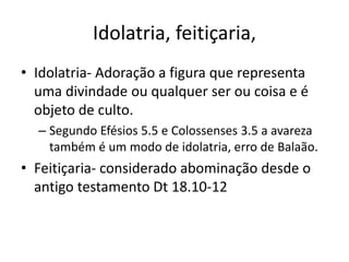 Idolatria, feitiçaria,
• Idolatria- Adoração a figura que representa
uma divindade ou qualquer ser ou coisa e é
objeto de culto.
– Segundo Efésios 5.5 e Colossenses 3.5 a avareza
também é um modo de idolatria, erro de Balaão.
• Feitiçaria- considerado abominação desde o
antigo testamento Dt 18.10-12
 