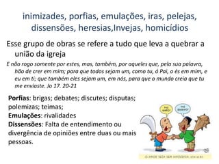 inimizades, porfias, emulações, iras, pelejas,
dissensões, heresias,Invejas, homicídios
Esse grupo de obras se refere a tudo que leva a quebrar a
união da igreja
E não rogo somente por estes, mas, também, por aqueles que, pela sua palavra,
hão de crer em mim; para que todos sejam um, como tu, ó Pai, o és em mim, e
eu em ti; que também eles sejam um, em nós, para que o mundo creia que tu
me enviaste. Jo 17. 20-21
Porfias: brigas; debates; discutes; disputas;
polemizas; teimas;
Emulações: rivalidades
Dissensões: Falta de entendimento ou
divergência de opiniões entre duas ou mais
pessoas.
 