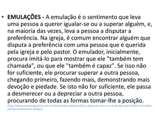 • EMULAÇÕES - A emulação é o sentimento que leva
uma pessoa a querer igualar-se ou a superar alguém, e,
na maioria das vezes, leva a pessoa a disputar a
preferência. Na igreja, é comum encontrar alguém que
disputa a preferência com uma pessoa que é querida
pela igreja e pelo pastor. O emulador, inicialmente,
procura imitá-lo para mostrar que ele "também tem
chamada", ou que ele "também é capaz". Se isso não
for suficiente, ele procurar superar a outra pessoa,
chegando primeiro, fazendo mais, demonstrando mais
devoção e piedade. Se isto não for suficiente, ele passa
a desmerecer ou a depreciar a outra pessoa,
procurando de todas as formas tomar-lhe a posição.
(http://www.sandovaljuliano.com.br/site/estudos-biblicos/58-as-obras-da-carne-e-o-fruto-do-espirito/632-inimizades-
porfias-emulacoes-e-pelejas)
 
