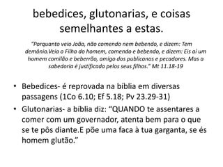 bebedices, glutonarias, e coisas
semelhantes a estas.
“Porquanto veio João, não comendo nem bebendo, e dizem: Tem
demônio.Veio o Filho do homem, comendo e bebendo, e dizem: Eis aí um
homem comilão e beberrão, amigo dos publicanos e pecadores. Mas a
sabedoria é justificada pelos seus filhos.” Mt 11.18-19
• Bebedices- é reprovada na bíblia em diversas
passagens (1Co 6.10; Ef 5.18; Pv 23.29-31)
• Glutonarias- a bíblia diz: “QUANDO te assentares a
comer com um governador, atenta bem para o que
se te pôs diante.E põe uma faca à tua garganta, se és
homem glutão.”
 