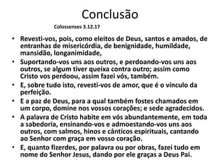Conclusão
• Revesti-vos, pois, como eleitos de Deus, santos e amados, de
entranhas de misericórdia, de benignidade, humildade,
mansidão, longanimidade,
• Suportando-vos uns aos outros, e perdoando-vos uns aos
outros, se algum tiver queixa contra outro; assim como
Cristo vos perdoou, assim fazei vós, também.
• E, sobre tudo isto, revesti-vos de amor, que é o vínculo da
perfeição.
• E a paz de Deus, para a qual também fostes chamados em
um corpo, domine nos vossos corações; e sede agradecidos.
• A palavra de Cristo habite em vós abundantemente, em toda
a sabedoria, ensinando-vos e admoestando-vos uns aos
outros, com salmos, hinos e cânticos espirituais, cantando
ao Senhor com graça em vosso coração.
• E, quanto fizerdes, por palavra ou por obras, fazei tudo em
nome do Senhor Jesus, dando por ele graças a Deus Pai.
Colossenses 3.12.17
 