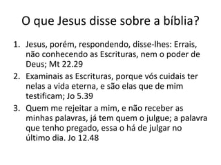 O que Jesus disse sobre a bíblia?
1. Jesus, porém, respondendo, disse-lhes: Errais,
não conhecendo as Escrituras, nem o poder de
Deus; Mt 22.29
2. Examinais as Escrituras, porque vós cuidais ter
nelas a vida eterna, e são elas que de mim
testificam; Jo 5.39
3. Quem me rejeitar a mim, e não receber as
minhas palavras, já tem quem o julgue; a palavra
que tenho pregado, essa o há de julgar no
último dia. Jo 12.48
 