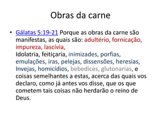 Obras da carne
• Gálatas 5:19-21 Porque as obras da carne são
manifestas, as quais são: adultério, fornicação,
impureza, lascívia,
Idolatria, feitiçaria, inimizades, porfias,
emulações, iras, pelejas, dissensões, heresias,
Invejas, homicídios, bebedices, glutonarias, e
coisas semelhantes a estas, acerca das quais vos
declaro, como já antes vos disse, que os que
cometem tais coisas não herdarão o reino de
Deus.
 