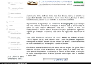 Dicas Gratuitas para
Entender a Bíblia
Erros a evitar na pregação
da palavra

A Importância do Pregador
é incontestável

Oratória para pastores
Como memorizar a Bíblia
Teologia?
Contato
Depoimentos
Depoimento Aluno
Universidade da Bíblia

Depoimento Aluno
Universidade da Bíblia

Depoimento Aluno
Universidade da Bíblia

Depoimento Aluno
Universidade da Bíblia

Memorizar a Bíblia pode ser muito mais fácil do que parece, no entanto, há
necessidade de se ter uma intimidade maior com a Palavra, fazendo da Bíblia
uma ferramenta para ser usada em todos os momentos da Bíblia.
Inquestionável a importância e a autoridade de um pregador que consegue
em seus sermões transcrever exatamente a Palavra sem a necessidade da
leitura no texto bíblico. Demonstra com toda a certeza, o mais alto
conhecimento da Palavra através da sua dedicação e persistência; representa
alguém que realmente se dedicou a se tornar um especialista na Palavra de
Deus.
Mas como memorizar versículos da Bíblia? Existe um método infalível?
Trata-se apenas de ler, reler e reler e reler? Como os grandes pregadores
conseguem facilmente decorar trechos inteiros da Bíblia? É um dom natural
ou é um Dom fornecido pelo Espírito Santo a escolhidos?
Gostaria de memorizar versículos da Bíblia em sua íntegra? Ou quem sabe o
nome de todos os livros da Bíblia de trás para frente e de frente para trás?
Data Bíblicas importantes; todos os reis de Israel e de Judá; todos os milagres
de Jesus; todas as parábolas de Jesus; períodos bíblicos para reter na memória
e muito mais…
PDF created with the PDFmyURL web to PDF API!
 