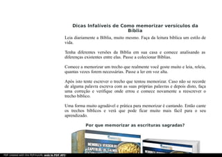 Dicas Infalíveis de Como memorizar versículos da
Bíblia
Leia diariamente a Bíblia, muito mesmo. Faça da leitura bíblica um estilo de
vida.
Tenha diferentes versões da Bíblia em sua casa e comece analisando as
diferenças existentes entre elas. Passe a colecionar Bíblias.
Comece a memorizar um trecho que realmente você goste muito e leia, releia,
quantas vezes forem necessárias. Passe a ler em voz alta.
Após isto tente escrever o trecho que tentou memorizar. Caso não se recorde
de alguma palavra escreva com as suas próprias palavras e depois disto, faça
uma correção e verifique onde errou e comece novamente a reescrever o
trecho bíblico.
Uma forma muito agradável e prática para memorizar é cantando. Então cante
os trechos bíblicos e verá que pode ficar muito mais fácil para o seu
aprendizado.
Por que memorizar as escrituras sagradas?
PDF created with the PDFmyURL web to PDF API!
 