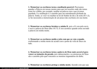 1. Memorizar as escrituras torna a meditação possível: Precisamos
guardar a Palavra em nossas mentes para que em ocasiões onde não temos
como ler a bíblia, por exemplo, meditar na palavra com o que já temos
guardado. E a meditação é o caminho para um entendimento profundo da
palavra. Então, se você vai meditar na lei do Senhor de dia e de noite (Sl 1:2),
se faz necessária a memorização de um pouco das escrituras em sua mente.
2. Memorizar as escrituras fortalece a minha fé, pois a fé vem pelo ouvir,
e ouvir a palavra de Deus (Rm 10:17). E isso acontece quando estou ouvindo
a palavra em minha mente.
3. Memorizar as escrituras molda o jeito com que eu vejo o mundo,
conformando a minha mente de acordo com o ponto de vista de Deus em
tudo.
4. Memorizar as escrituras torna a palavra de Deus mais acessível para
vencer as tentações do pecado, pois admoestações e as promessas de Deus
são o caminho pelo qual vencemos as mentiras enganadoras do diabo.
5. Memorizar as escrituras protege a minha mente, fazendo com que seja
PDF created with the PDFmyURL web to PDF API!
 
