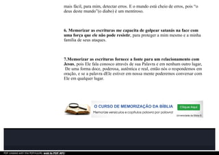 mais fácil, para mim, detectar erros. E o mundo está cheio de erros, pois “o
deus deste mundo”(o diabo) é um mentiroso.
6. Memorizar as escrituras me capacita de golpear satanás na face com
uma força que ele não pode resistir, para proteger a mim mesmo e a minha
família de seus ataques.
7.Memorizar as escrituras fornece a fonte para um relacionamento com
Jesus, pois Ele fala conosco através de sua Palavra e em nenhum outro lugar,
De uma forma doce, poderosa, autêntica e real, então nós o respondemos em
oração, e se a palavra dEle estiver em nossa mente poderemos conversar com
Ele em qualquer lugar.
PDF created with the PDFmyURL web to PDF API!
 