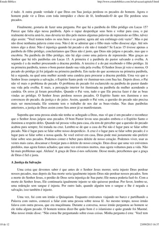 é tudo. A outra grande verdade é que Deus em Sua justiça perdoou os pecados do homem. Agora o
homem pode vir a Deus com toda intrepidez e cheio de fé, lembrando-O de que Ele perdoou seus
pecados.
Finalmente, gostaria de fazer uma pergunta. Por que há a parábola do filho pródigo em Lucas 15?
Parece que falta algo nessa parábola. Após o rapaz desperdiçar seus bens e voltar para casa, o pai
realmente deveria amá-lo, mas deveria ter dito pelo menos algumas palavras de repreensão ao filho, talvez
algo assim: “Você tomou todos os seus bens e os gastou; agora até seu estômago está vazio”. Mas o pai
não disse nenhuma palavra como essa. Não é de se admirar que o filho mais velho dissesse algo. Até nós
temos algo a dizer. Não é injustiça quando há pecado e ele não é tratado? Se Lucas 15 tivesse apenas a
parábola do filho pródigo, concluiríamos que Deus não é justo, que Deus não julgou o pecado, mas que o
encobriu. Na parábola do filho pródigo, não há algo como uma palavra de repreensão. Mas graças ao
Senhor que há três parábolas em Lucas 15. A primeira é a parábola do pastor salvando a ovelha. A
segunda é a da mulher procurando a dracma perdida. A terceira é a do pai recebendo o filho pródigo. Já
na primeira parábola, temos o bom pastor dando sua vida pela ovelha. O Senhor Jesus já veio e morreu. O
pecado do pródigo já foi julgado na primeira parábola. Em razão do que aconteceu na primeira parábola,
há a segunda, na qual uma mulher acende uma candeia para procurar a dracma perdida. Uma vez que o
Senhor Jesus cumpriu a salvação, o Espírito Santo pode vir iluminar-nos com Sua luz. Depois disso, o Pai
não vê mais o problema do pecado. O problema do pecado foi esclarecido na parábola do pastor dando
sua vida pela ovelha. E mais, a percepção interior foi iluminada na parábola da mulher acendendo a
candeia. Os erros já foram percebidos. Quando o Pai vem, tudo o que Ele precisa fazer é dar as boas
vindas ao pródigo. O Senhor Jesus perdoou nossos pecados. O Espírito Santo nos iluminou e nos
convenceu do pecado, da justiça e do juízo. Assim, quando o Pai vem, a questão do pecado não precisa
mais ser mencionada; Ele somente tem o trabalho de nos dar as boas-vindas. Nas duas parábolas
anteriores, a justiça de Deus assim como Seu amor já se manifestaram.
Suponha que uma pessoa ainda não tenha se achegado a Deus, mas vê que é um pecador e reconhece
que o Senhor Jesus julgou seus pecados. O bom Pastor levou seus pecados embora e o Espírito Santo o
iluminou a respeito deles. Quando tal pessoa volta para casa, ela tem de perceber que a questão do pecado
acabou para sempre; foi tratada na cruz. Lembre-se de que a casa do Pai não é lugar para se falar sobre
pecado. Não é lugar para se falar sobre nosso desperdício. A cruz é o lugar para se falar sobre pecado; é o
lugar para se falar sobre a nossa queda. Se você estiver em casa, Deus pode mui justamente não preferir
falar sobre seus pecados. Podemos comer e beber para deleite de nosso coração. Podemos viver, usar as
vestes mais caras, descansar e festejar para o deleite do nosso coração. Deus disse que uma vez estivemos
perdidos, mas agora fomos achados; que uma vez estivemos mortos, mas agora voltamos para a vida. Não
há mais problemas aqui. Aleluia! A graça de Deus é-nos suficiente. Desse modo, percebemos que a graça
de Deus é fiel e justa.
A Justiça da Salvação
Uma coisa que devemos saber é que antes de o Senhor Jesus morrer, seria injusto Deus perdoar
nossos pecados, mas depois da Sua morte seria igualmente injusto Deus não perdoar nossos pecados. Sem
a morte do Senhor Jesus, o perdão de Deus seria injustiça de Sua parte; Ele nunca poderia fazê-lo. Com a
morte do Senhor Jesus, Ele continuaria igualmente injusto se não quisesse perdoar. Por favor, lembre-se,
uma redenção sem sangue é injusta. Por outro lado, quando alguém tem o sangue e lhe é negada a
salvação, isso também é injusto.
Uma vez, fui com um irmão a Quiuquiam. Enquanto estávamos viajando no barco e partilhando a
Palavra com outros, comecei a falar com uma pessoa sobre nossa fé. Ao mesmo tempo, nosso irmão
falava com outra pessoa, que era muçulmana. Durante a conversa, nosso irmão perguntou ao homem se
ele tinha algum pecado. O homem tentou dizer-lhe quão bom é o islamismo e quão grande foi Maomé.
Mas nosso irmão disse: “Não estou lhe perguntando sobre essas coisas. Minha pergunta é esta: ‘Você tem
Estudo Bíblico http://www.estudobiblico.com.br/salvacao/capitulo5.html
10 de 12 23/09/2013 16:37
 