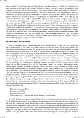 algum pecado?’ Ele confessou que sim. Nosso irmão então lhe perguntou: “Então, que vai fazer sobre
isso? Há algum modo de você ser perdoado?” O homem respondeu que se ele quisesse ser perdoado, tinha
de sentir remorso no coração e fazer o bem, e fazer isto e aquilo e muitas outras coisas. Depois que o
homem relacionou todas as coisas que deveria fazer, nosso irmão disse: “Este é exatamente o ponto da
controvérsia. Você disse que quando alguém peca, o remorso pode trazer-lhe o perdão. Mas eu digo que
quando alguém peca deve haver punição. Sem punição, não pode haver perdão. Você acha que um
sentimento de remorso trará perdão a alguém. Mas digo que o perdão somente vem pelo julgamento. Se
eu pecar nesta cidade e fugir para um país distante, posso ter remorso lá e praticar muita caridade. Posso
ser um bom homem lá. Mas nada disso removerá meu pecado. Seu Deus é um Deus que perdoa sem
julgamento. Mas meu Deus é um Deus que perdoa somente após julgar”. O muçulmano então perguntou:
“Então, como você pode ser perdoado?” “É por isso que”, disse nosso irmão, “você precisa crer em Jesus.
Somente crendo em Jesus você será perdoado. Seus pecados foram julgados no Senhor Jesus e quando
crer Nele, você será perdoado”. Aqui está a justiça de Deus. Hoje os homens consideram se Deus é amor
ou não. Eles não percebem que Deus não é apenas amor, mas Ele também é justo. Não é que Deus queira
somente perdoar os pecados do homem. Ele tem de perdoá-los de maneira que não conflitem com Sua
natureza e Sua justiça. É isso que os homens não vêem.
As Aplicações da Justiça de Deus
Devemos agora perguntar: como a justiça de Deus é aplicada a nós? A justiça de Deus é aplicada a
nós de duas formas. A justiça de Deus pode primeiro ser aplicada dando paz ao nosso coração. Os
sentimentos são indignos de confiança; por isso, podemos não confiar nos sentimentos de Deus. O amor é
igualmente indigno de confiança. Se o amor de alguém mudar, ninguém pode culpá-lo ou culpá-la por
isso. Mas podemos valer-nos da justiça e fazer reclamações baseados na justiça. Se Deus somente nos
ama, Ele pode poupar-nos do julgamento dos pecados ou pode deixar-nos facilmente, se for algo que Ele
consiga fazer. Mas como será se um dia Deus não estiver mais satisfeito conosco e não quiser continuar
conosco? Se Deus não nos amasse mais e se tornasse bravo e insatisfeito conosco, nós sofreríamos. Sob
tais circunstâncias, não poderíamos ter qualquer segurança a respeito de Deus e nosso coração nunca
estaria em paz. Mas agora que Deus nos deu Sua justiça, estamos em paz, pois sabemos que nossos
pecados foram julgados na pessoa de Cristo. Assim, podemos ter uma consciência ousada e uma
segurança definitiva quando nos achegamos a Deus, e nosso coração pode ter paz. A paz não pode ser
obtida pelo amor; a paz somente pode ser obtida por meio da justiça. Embora, em realidade, o amor de
Deus seja confiável, do ponto de vista humano, ele não é tão confiável quanto a justiça de Deus. Logo que
uma pessoa começa a crer em Deus, ela deve aprender a confiar mais em Sua justiça do que em Seu amor.
Mais tarde, enquanto progride, ela deve aprender a confiar mais no amor de Deus do que em Sua justiça.
Tal confiança pertence a um estágio avançado da vida cristã. Essa é a vida de pessoas como Madame
Guyon. Mas, no começo, devemos tomar a justiça como a base de nossa fé. Sem justiça, a fé não tem
base. Graças a Deus que nossos pecados foram perdoados. Agradecemos-Lhe porque Ele nunca mais nos
julgará. Como o hino diz:
Não cobra duas vezes Deus:
Primeiro de Seu Filho e
Depois então de mim.
Nosso coração está tranqüilo, pois nossos pecados foram julgados.
A justiça de Deus tem outra aplicação: Ela nos leva a perceber a repugnante natureza do pecado. A
fim de preservar Sua justiça, Deus se dispôs até mesmo a sacrificar Seu Filho na cruz. Deus preferiu antes
sacrificar Seu Filho à Sua justiça, Sua verdade e Sua lei. Deus não faria algo que fosse contrário à Sua
natureza. Assim, podemos ver quão repugnante é o pecado. Se Deus não pode ser indiferente ao pecado e
prefere antes julgar Seu Filho para tratar com o pecado, também não podemos ser indiferentes em relação
ao pecado. Aos olhos de Deus, Seu Filho pode ser sacrificado, mas o pecado não pode deixar de ser
tratado. Todo o que crê no Senhor Jesus deve ver então que nenhum pecado pode ser ignorado. A atitude
Estudo Bíblico http://www.estudobiblico.com.br/salvacao/capitulo5.html
11 de 12 23/09/2013 16:37
 