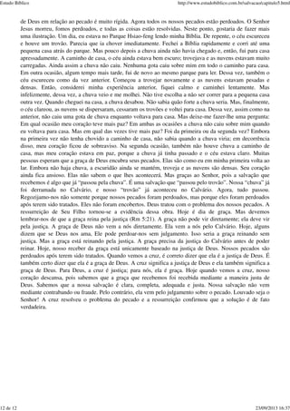 de Deus em relação ao pecado é muito rígida. Agora todos os nossos pecados estão perdoados. O Senhor
Jesus morreu, fomos perdoados, e todas as coisas estão resolvidas. Neste ponto, gostaria de fazer mais
uma ilustração. Um dia, eu estava no Parque Hsiao-feng lendo minha Bíblia. De repente, o céu escureceu
e houve um trovão. Parecia que ia chover imediatamente. Fechei a Bíblia rapidamente e corri até uma
pequena casa atrás do parque. Mas pouco depois a chuva ainda não havia chegado e, então, fui para casa
apressadamente. A caminho de casa, o céu ainda estava bem escuro; trovejava e as nuvens estavam muito
carregadas. Ainda assim a chuva não caiu. Nenhuma gota caiu sobre mim em todo o caminho para casa.
Em outra ocasião, algum tempo mais tarde, fui de novo ao mesmo parque para ler. Dessa vez, também o
céu escureceu como da vez anterior. Começou a trovejar novamente e as nuvens estavam pesadas e
densas. Então, considerei minha experiência anterior, fiquei calmo e caminhei lentamente. Mas
infelizmente, dessa vez, a chuva veio e me molhei. Não tive escolha a não ser correr para a pequena casa
outra vez. Quando cheguei na casa, a chuva desabou. Não sabia quão forte a chuva seria. Mas, finalmente,
o céu clareou, as nuvens se dispersaram, cessaram os trovões e voltei para casa. Dessa vez, assim como na
anterior, não caiu uma gota de chuva enquanto voltava para casa. Mas deixe-me fazer-lhe uma pergunta:
Em qual ocasião meu coração teve mais paz? Em ambas as ocasiões a chuva não caiu sobre mim quando
eu voltava para casa. Mas em qual das vezes tive mais paz? Foi da primeira ou da segunda vez? Embora
na primeira vez não tenha chovido a caminho de casa, não sabia quando a chuva viria; em decorrência
disso, meu coração ficou de sobreaviso. Na segunda ocasião, também não houve chuva a caminho de
casa, mas meu coração estava em paz, porque a chuva já tinha passado e o céu estava claro. Muitas
pessoas esperam que a graça de Deus encubra seus pecados. Elas são como eu em minha primeira volta ao
lar. Embora não haja chuva, a escuridão ainda se mantém, troveja e as nuvens são densas. Seu coração
ainda fica ansioso. Elas não sabem o que lhes acontecerá. Mas graças ao Senhor, pois a salvação que
recebemos é algo que já “passou pela chuva”. É uma salvação que “passou pelo trovão”. Nossa “chuva” já
foi derramada no Calvário, e nosso “trovão” já aconteceu no Calvário. Agora, tudo passou.
Regozijamo-nos não somente porque nossos pecados foram perdoados, mas porque eles foram perdoados
após terem sido tratados. Eles não foram encobertos. Deus tratou com o problema dos nossos pecados. A
ressurreição de Seu Filho tornou-se a evidência dessa obra. Hoje é dia de graça. Mas devemos
lembrar-nos de que a graça reina pela justiça (Rm 5:21). A graça não pode vir diretamente; ela deve vir
pela justiça. A graça de Deus não vem a nós diretamente. Ela vem a nós pelo Calvário. Hoje, alguns
dizem que se Deus nos ama, Ele pode perdoar-nos sem julgamento. Isso seria a graça reinando sem
justiça. Mas a graça está reinando pela justiça. A graça precisa da justiça do Calvário antes de poder
reinar. Hoje, nosso receber da graça está unicamente baseado na justiça de Deus. Nossos pecados são
perdoados após terem sido tratados. Quando vemos a cruz, é correto dizer que ela é a justiça de Deus. É
também certo dizer que ela é a graça de Deus. A cruz significa a justiça de Deus e ela também significa a
graça de Deus. Para Deus, a cruz é justiça; para nós, ela é graça. Hoje quando vemos a cruz, nosso
coração descansa, pois sabemos que a graça que recebemos foi recebida mediante a maneira justa de
Deus. Sabemos que a nossa salvação é clara, completa, adequada e justa. Nossa salvação não vem
mediante contrabando ou fraude. Pelo contrário, ela vem pelo julgamento sobre o pecado. Louvado seja o
Senhor! A cruz resolveu o problema do pecado e a ressurreição confirmou que a solução é de fato
verdadeira.
Estudo Bíblico http://www.estudobiblico.com.br/salvacao/capitulo5.html
12 de 12 23/09/2013 16:37
 