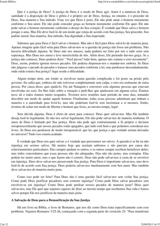 Que é a justiça de Deus? A justiça de Deus é o modo de Deus agir. Amor é a natureza de Deus,
santidade é a disposição de Deus e glória é o próprio ser de Deus. Justiça, no entanto, é o proceder de
Deus, Sua maneira e Seu método. Uma vez que Deus é justo, Ele não pode amar o homem meramente
conforme o Seu amor. Ele não pode conceder graça ao homem meramente conforme Ele quer. Ele não
pode salvar o homem meramente conforme o desejo do Seu coração. É verdade que Deus salva o homem
porque o ama. Mas Ele deve fazê-lo de um modo que esteja de acordo com Sua justiça, Seu proceder, Seu
padrão moral, Sua maneira, Seu método, Sua dignidade e Sua majestade.
Sabemos que para Deus é fácil salvar o homem. Mas não é fácil para Deus salvá-lo de maneira justa.
Apenas imagine quão fácil seria para Deus salvar-nos se a questão da justiça não fosse um problema. Não
haveria dificuldade alguma. Se Deus não nos amasse, nada poderia ser feito por nós e tudo seria sem
esperança. Mas Deus nos amou e teve misericórdia de nós. Além disso, Ele pretende dar-nos graça. Se a
justiça não contasse, Deus poderia dizer: “Você pecou? tudo bem, apenas não cometa o erro novamente”.
Deus, assim, poderia ignorar nossos pecados. Ele poderia dispensar-nos e mandar-nos embora. Se Deus
não julgasse o pecado do pecador e tratasse seus pecados conforme a lei, mas perdoasse descuidadamente,
onde então estaria Sua justiça? Aqui reside a dificuldade.
Algum tempo atrás, um irmão se envolveu numa questão complicada e foi posto na prisão pelo
governo. Eu sabia que, embora ele não estivesse completamente sem culpa, o erro era realmente de outra
pessoa. Por causa disso, quis ajudá-lo. Fui até Nanquim e conversei com algumas pessoas que estavam
envolvidas no caso. Eu lhes falei sobre a situação e pedi-lhes que ajudassem em alguma coisa. Éramos
nove ali e todos éramos muito ocupados. Tivemos nove reuniões num período de onze dias, tentando
descobrir um modo de ajudar aquele homem. Finalmente, todas essas pessoas admitiram que tinham a
maneira e a autoridade para livrá-lo, mas não poderiam fazê-lo sem incriminar a si mesmos. Então,
tivemos de achar um modo de libertar o homem que fosse, ao mesmo tempo, legal.
Sem dúvida alguma, Deus é cheio de amor para conosco. Deus quer salvar-nos. Mas Ele também
deseja fazê-lo legalmente. Se não nos salvar legalmente, Ele não pode salvar-nos de maneira nenhuma. O
amor de Deus é limitado por Sua justiça. Deus não pode agir contrariamente a Si próprio e declarar
irresponsavelmente que nossos pecados estão apagados, que tudo está bem e que podemos considerar-nos
livres. Se Deus nos perdoasse de modo irresponsável, que lei, que justiça e que verdade seriam deixadas
no universo? Tudo isso estaria acabado.
É verdade que Deus nos quer salvar, e é verdade que precisamos ser salvos. A questão é se há ou não
injustiça em sermos salvos. Há muitos hoje que aceitam subornos e são parciais por causa dos
relacionamentos particulares. Eles sempre ajudam os outros, e os outros sempre recebem benefícios deles;
mas todos concordamos que essas pessoas não são adequadas. Elas não são justas, mas corruptas. Elas
podem ter muito amor, mas o que fazem não é correto. Deus não pode salvar-nos à custa de se envolver
em injustiça. Deus deve salvar-nos preservando Sua justiça. Para Deus é importante salvar-nos, mas deve
fazê-lo de acordo com Sua justiça. Deus poderia salvar-nos imediatamente com Seu amor. Mas também
deve salvar-nos de maneira muito justa.
Como isso pode ser feito? Para Deus não é uma questão fácil salvar-nos sem violar Sua justiça.
Como pode Deus justificar pecadores sem cometer injustiça? Como pode Deus salvar pecadores sem
envolver-se em injustiça? Como Deus pode perdoar nossos pecados de maneira justa? Deus quer
salvar-nos, mas Ele quer que sejamos capazes de dizer ao mesmo tempo que recebemos Sua vida e fomos
salvos porque Ele nos justificou da maneira mais justa.
A Salvação de Deus para a DemonStração da Sua Justiça
Há um livro na Bíblia, o livro de Romanos, que nos diz como Deus trata especificamente com esse
problema. Vejamos Romanos 3:25-26, começando com a segunda parte do versículo 25: “Para manifestar
Estudo Bíblico http://www.estudobiblico.com.br/salvacao/capitulo5.html
2 de 12 23/09/2013 16:37
 